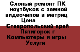 Слоный ремонт ПК, ноутбуков с замной видеочипов и матриц › Цена ­ 1 500 - Ставропольский край, Пятигорск г. Компьютеры и игры » Услуги   
